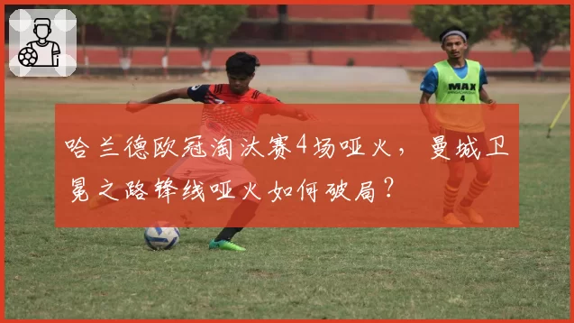 哈兰德欧冠淘汰赛4场哑火,曼城卫冕之路锋线哑火如何破局?