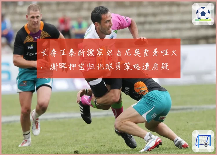 长春亚泰新援塞尔吉尼奥首秀哑火，谢晖押宝归化球员策略遭质疑