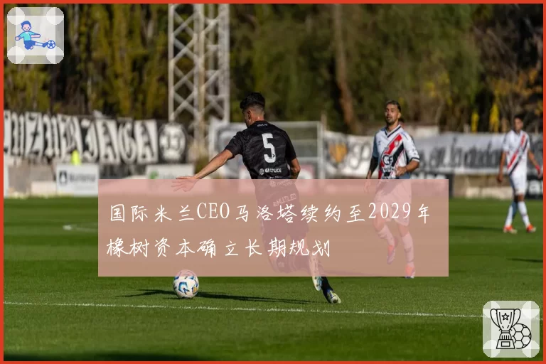 国际米兰CEO马洛塔续约至2029年 橡树资本确立长期规划