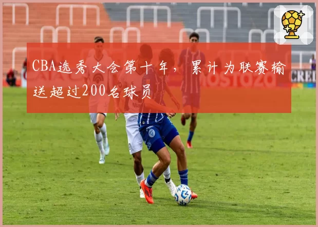 CBA选秀大会第十年，累计为联赛输送超过200名球员