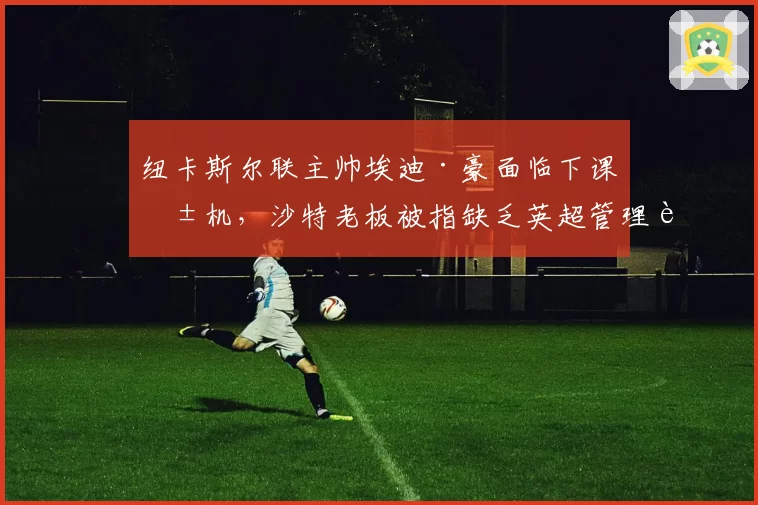 纽卡斯尔联主帅埃迪·豪面临下课危机，沙特老板被指缺乏英超管理耐心