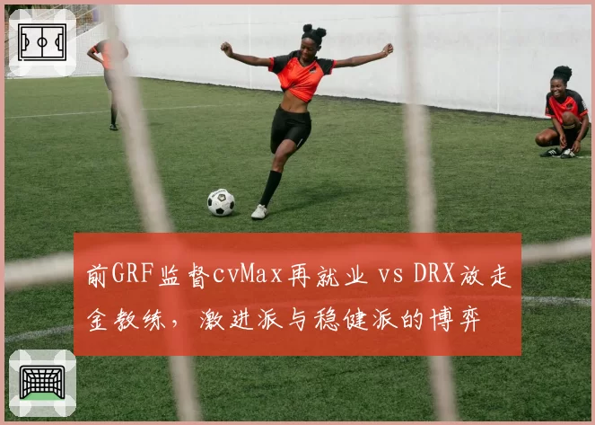 前GRF监督cvMax再就业 vs DRX放走金教练,激进派与稳健派的博弈