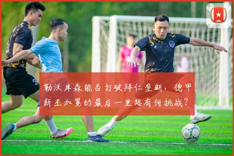 勒沃库森能否打破拜仁垄断，德甲新王加冕的最后一里路有何挑战？