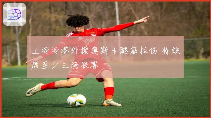 上海海港外援奥斯卡腿筋拉伤 将缺席至少三场联赛