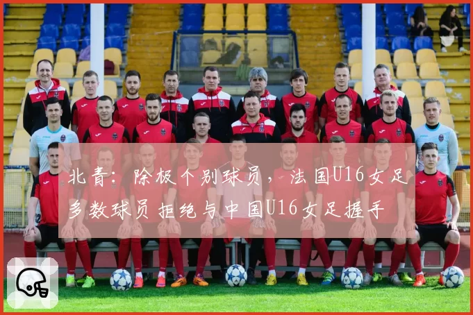 北青：除极个别球员，法国U16女足多数球员拒绝与中国U16女足握手