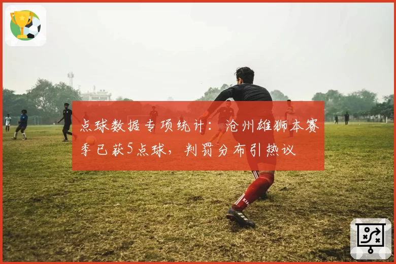 点球数据专项统计：沧州雄狮本赛季已获5点球，判罚分布引热议